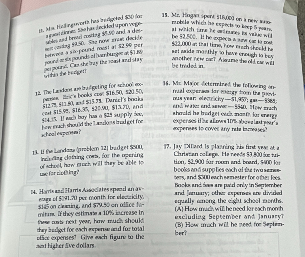 Mrs. Hollingsworth has budgeted $30 for 15. Mr. Hogan spent $18,000 on a new auto-
a guest dinner. She has decided upon vege- mobile which he expects to keep 5 years,
tables and bread costing $5.90 and a des- at which time he estimates its value will
sert costing $9.50. She now must decide be $2,500. If he expects a new car to cost
between a six-pound roast at $2.99 per $22,000 at that time, how much should he
pound or six pounds of hamburger at $1.89 set aside monthly to have enough to buy
per pound. Can she buy the roast and stay another new car? Assume the old car will
be traded in.
within the budget?
12. The Landons are budgeting for school ex- 16. Mr. Major determined the following an-
penses. Eric's books cost $16.50, $20.50, nual expenses for energy from the previ-
$12.75, $11.80, and $15.75. Daniel’s books ous year: electricity — $1,957; gas — $385;
cost $15.95, $16.35, $20.90, $13.70, and and water and sewer—$540. How much
$14.15. If each boy has a $25 supply fee, should he budget each month for energy
how much should the Landons budget for expenses if he allows 10% above last year’s
school expenses?
expenses to cover any rate increases?
13. If the Landons (problem 12) budget $500, 17. Jay Dillard is planning his first year at a
including clothing costs, for the opening Christian college. He needs $3,800 for tui-
of school, how much will they be able to tion, $2,900 for room and board, $400 for
use for clothing?
books and supplies each of the two semes-
ters, and $300 each semester for other fees.
Books and fees are paid only in September
14. Harris and Harris Associates spend an av- and January; other expenses are divided
erage of $191.70 per month for electricity,
$145 on cleaning, and $79.50 on office fu- equally among the eight school months.
rniture. If they estimate a 10% increase in (A) How much will he need for each month
these costs next year, how much should excluding September and January?
they budget for each expense and for total (B) How much will he need for Septem-
office expenses? Give each figure to the ber?
next higher five dollars.