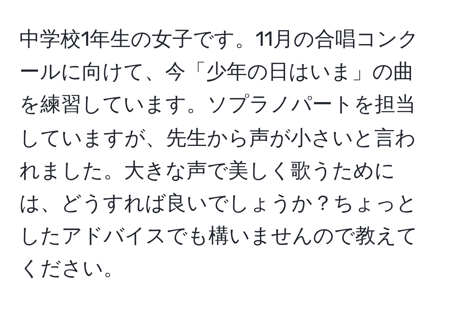 中学校1年生の女子です。11月の合唱コンクールに向けて、今「少年の日はいま」の曲を練習しています。ソプラノパートを担当していますが、先生から声が小さいと言われました。大きな声で美しく歌うためには、どうすれば良いでしょうか？ちょっとしたアドバイスでも構いませんので教えてください。