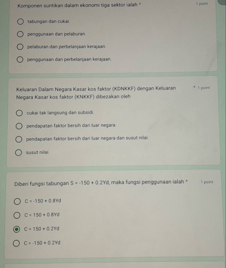 Komponen suntikan dalam ekonomi tiga sektor ialah * 1 point
tabungan dan cukai.
penggunaan dan pelaburan.
pelaburan dan perbelanjaan kerajaan.
penggunaan dan perbelanjaan kerajaan.
Keluaran Dalam Negara Kasar kos faktor (KDNKKF) dengan Keluaran 1 point
Negara Kasar kos faktor (KNKKF) dibezakan oleh
cukai tak langsung dan subsidi.
pendapatan faktor bersih dari luar negara.
pendapatan faktor bersih dari luar negara dan susut nilai.
susut nilai.
Diberi fungsi tabungan S=-150+0.2Yd , maka fungsi penggunaan ialah * 1 point
C=-150+0.8Yd
C=150+0.8Yd
C=150+0.2Yd
C=-150+0.2Yd