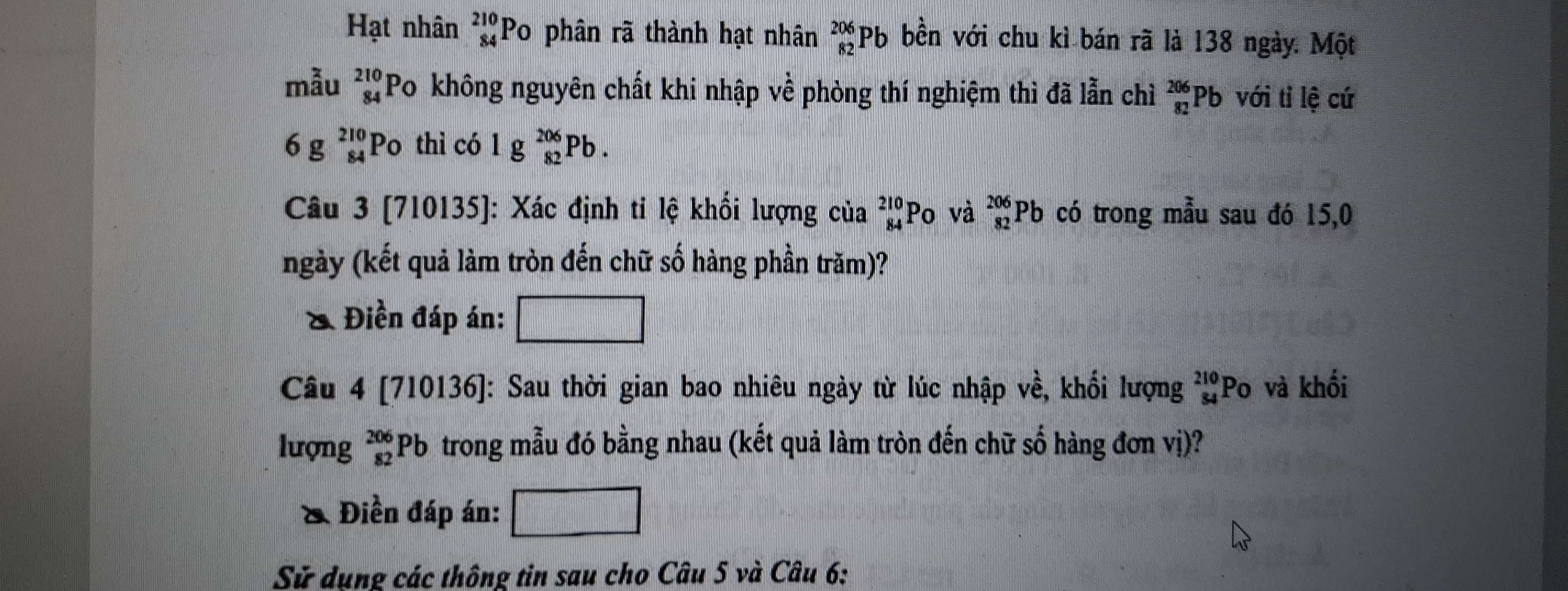 Hạt nhân _(84)^(210)PO phân rã thành hạt nhân _(82)^(206)Pb bền với chu kì bán rã là 138 ngày. Một 
mẫu beginarrayr 210 84endarray Po không nguyên chất khi nhập về phòng thí nghiệm thì đã lẫn chỉì beginarrayr 206 82endarray Pb với tỉ lệ cứ
6g_(84)^(210)Po thì có 1g_(82)^(206)Pb. 
Câu 3 [710135]: Xác định ti lệ khối lượng của beginarrayr 210 84endarray Po và _(82)^(206)Pb có trong mẫu sau đó 15,0 
ngày (kết quả làm tròn đến chữ số hàng phần trăm)? 
& Điền đáp án: □ 
Câu 4 [710136]: Sau thời gian bao nhiêu ngày từ lúc nhập về, khổi lượng beginarrayr 210 84endarray Po và khối 
lượng _(82)^(206)Pb trong mẫu đó bằng nhau (kết quả làm tròn đến chữ số hàng đơn vị)? 
& Điền đáp án: □ 
Sử dụng các thông tin sau cho Câu 5 và Câu 6: