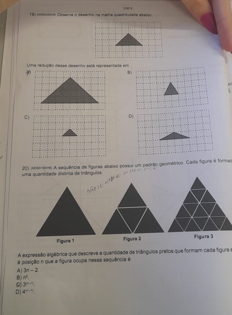 C0012
19) (Mод₅нε Observe o desenho na malha quadriculada abaixo.
Uma redução desse desenho está representada em
p
C)
20) (м00160н6) A sequência de figuras abaixo possui um padrão geométrico. Cada figura é formad
uma quantidade distinta de triângulos.
Figura 1Figura 2
A expressão algébrica que descreve a quantidade de triângulos pretos que formam cada figura e
à posição n que a figura ocupa nessa sequência é
A) 3n-2
B) n^2.
3^((n-1)).
D) 4^((n-1)).