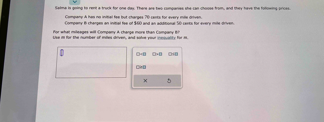 Salma is going to rent a truck for one day. There are two companies she can choose from, and they have the following prices. 
Company A has no initial fee but charges 70 cents for every mile driven. 
Company B charges an initial fee of $60 and an additional 50 cents for every mile driven. 
For what mileages will Company A charge more than Company B? 
Use m for the number of miles driven, and solve your inequality for m.
□ □ >□ □ ≤ □
□ ≥ □