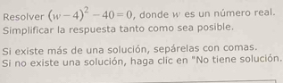 Resolver (w-4)^2-40=0 , donde w es un número real. 
Simplificar la respuesta tanto como sea posible. 
Si existe más de una solución, sepárelas con comas. 
Si no existe una solución, haga clic en "No tiene solución.