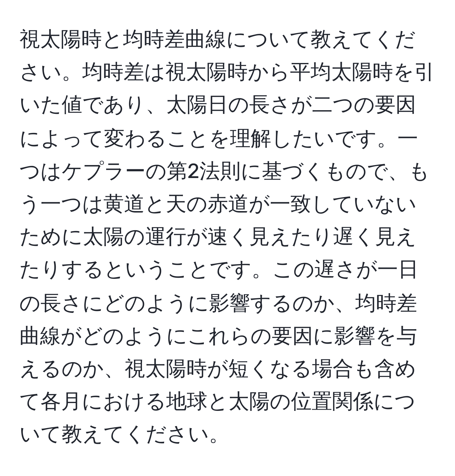 視太陽時と均時差曲線について教えてください。均時差は視太陽時から平均太陽時を引いた値であり、太陽日の長さが二つの要因によって変わることを理解したいです。一つはケプラーの第2法則に基づくもので、もう一つは黄道と天の赤道が一致していないために太陽の運行が速く見えたり遅く見えたりするということです。この遅さが一日の長さにどのように影響するのか、均時差曲線がどのようにこれらの要因に影響を与えるのか、視太陽時が短くなる場合も含めて各月における地球と太陽の位置関係について教えてください。