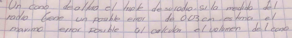 On cono deolford el mple descradio, si la medida del 
radie Gene un posible eivor de 0.03cm esima e 
mavimg error pesible cl calcular el volumen de lcone