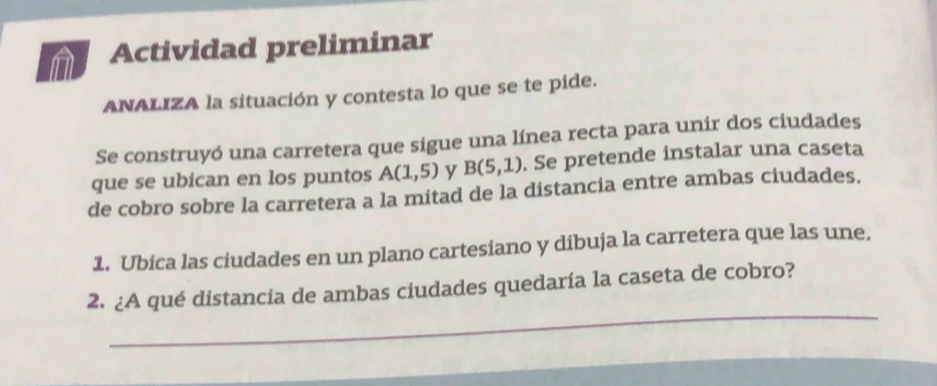 Actividad preliminar 
ANALIZA la situación y contesta lo que se te pide. 
Se construyó una carretera que sigue una línea recta para unir dos ciudades 
que se ubican en los puntos A(1,5) y B(5,1). Se pretende instalar una caseta 
de cobro sobre la carretera a la mitad de la distancia entre ambas ciudades. 
1. Ubica las ciudades en un plano cartesiano y dibuja la carretera que las une. 
_ 
2. ¿A qué distancia de ambas ciudades quedaría la caseta de cobro?