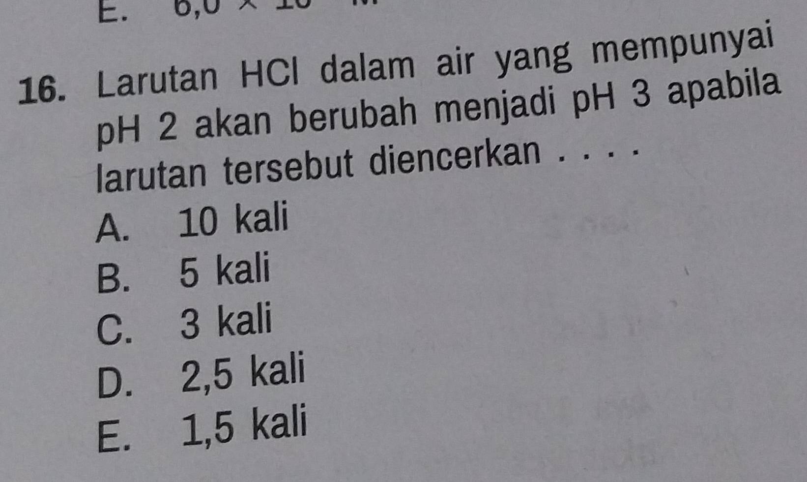 0, 0
16. Larutan HCl dalam air yang mempunyai
pH 2 akan berubah menjadi pH 3 apabila
larutan tersebut diencerkan . . . .
A. 10 kali
B. 5 kali
C. 3 kali
D. 2,5 kali
E. 1,5 kali