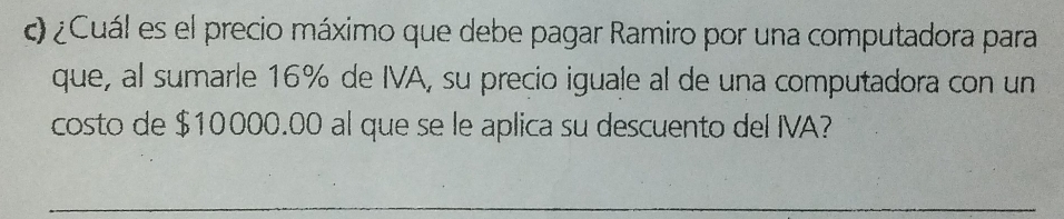 ¿Cuál es el precio máximo que debe pagar Ramiro por una computadora para 
que, al sumarle 16% de IVA, su precio iguale al de una computadora con un 
costo de $10000.00 al que se le aplica su descuento del IVA? 
_