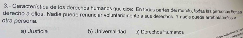 3.- Característica de los derechos humanos que dice: En todas partes del mundo, todas las personas tienen
derecho a ellos. Nadie puede renunciar voluntariamente a sus derechos. Y nadie puede arrebatárselos a
otra persona.
a) Justicia b) Universalidad c) Derechos Humanos
* dad Autónoma de Nue
y Preparato