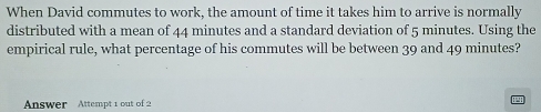 When David commutes to work, the amount of time it takes him to arrive is normally 
distributed with a mean of 44 minutes and a standard deviation of 5 minutes. Using the 
empirical rule, what percentage of his commutes will be between 39 and 49 minutes? 
Answer Attempt 1 out of 2