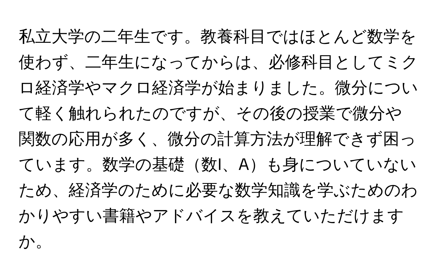 私立大学の二年生です。教養科目ではほとんど数学を使わず、二年生になってからは、必修科目としてミクロ経済学やマクロ経済学が始まりました。微分について軽く触れられたのですが、その後の授業で微分や関数の応用が多く、微分の計算方法が理解できず困っています。数学の基礎数I、Aも身についていないため、経済学のために必要な数学知識を学ぶためのわかりやすい書籍やアドバイスを教えていただけますか。