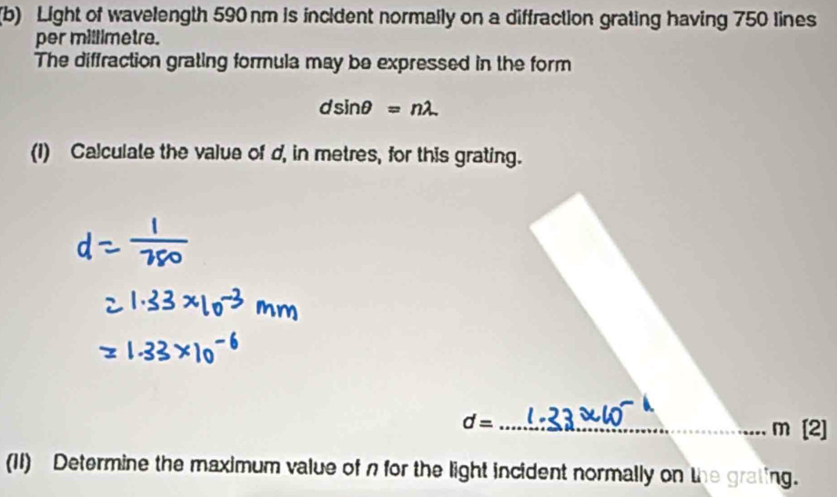 Light of wavelength 590 nm is incident normally on a diffraction grating having 750 lines 
per millimetre. 
The diffraction grating formula may be expressed in the form
dsin θ =nlambda
(1) Calculate the value of d, in metres, for this grating. 
_ d=
m [2] 
(11) Determine the maximum value of n for the light incident normally on the grating.