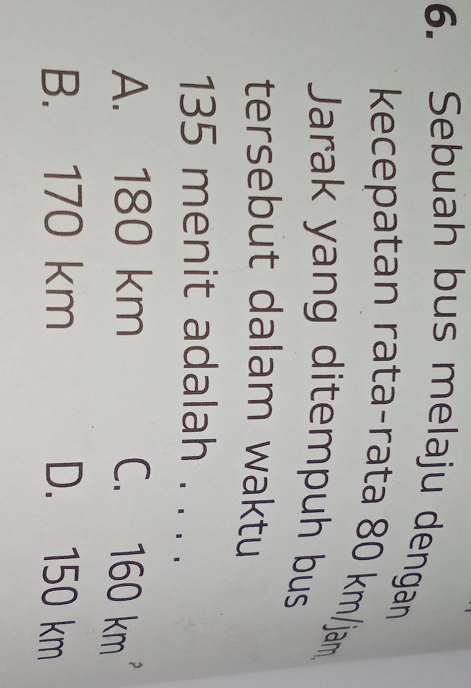 Sebuah bus melaju dengan
kecepatan rata-rata 80 km/jam.
Jarak yang ditempuh bus
tersebut dalam waktu
135 menit adalah . . .
A. 180 km
C. 160 km
B. 170 km D. 150 km