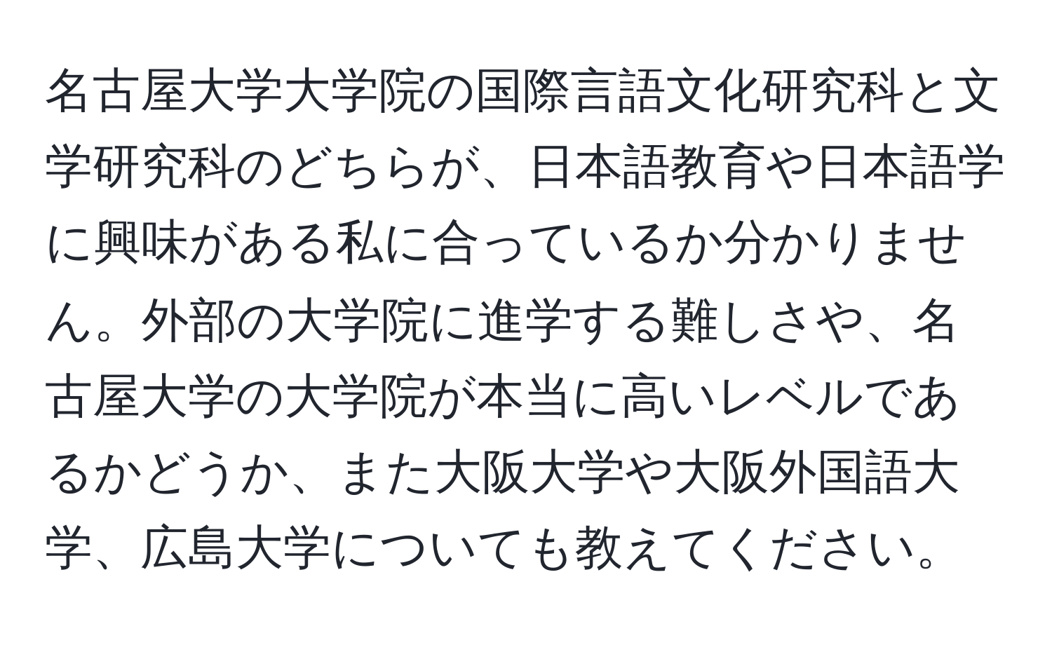 名古屋大学大学院の国際言語文化研究科と文学研究科のどちらが、日本語教育や日本語学に興味がある私に合っているか分かりません。外部の大学院に進学する難しさや、名古屋大学の大学院が本当に高いレベルであるかどうか、また大阪大学や大阪外国語大学、広島大学についても教えてください。