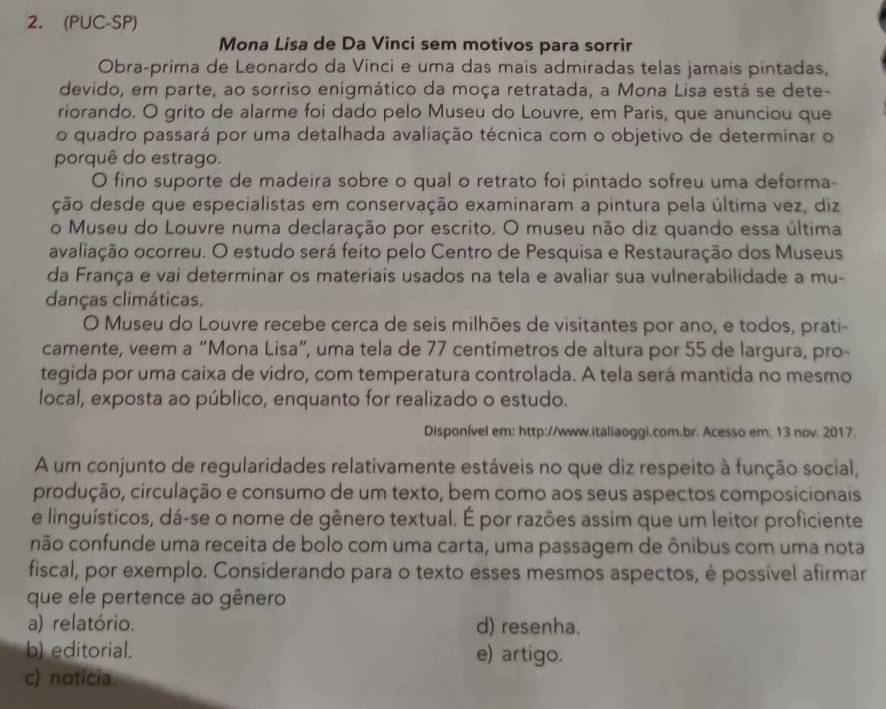 (PUC-SP)
Mona Lisa de Da Vinci sem motivos para sorrir
Obra-prima de Leonardo da Vinci e uma das mais admiradas telas jamais pintadas,
devido, em parte, ao sorriso enigmático da moça retratada, a Mona Lisa está se dete-
riorando. O grito de alarme foi dado pelo Museu do Louvre, em Paris, que anunciou que
o quadro passará por uma detalhada avaliação técnica com o objetivo de determinar o
porquê do estrago.
O fino suporte de madeira sobre o qual o retrato foi pintado sofreu uma deforma-
ção desde que especialistas em conservação examinaram a pintura pela última vez, diz
o Museu do Louvre numa declaração por escrito. O museu não diz quando essa última
avaliação ocorreu. O estudo será feito pelo Centro de Pesquisa e Restauração dos Museus
da França e vai determinar os materiais usados na tela e avaliar sua vulnerabilidade a mu-
danças climáticas.
O Museu do Louvre recebe cerca de seis milhões de visitantes por ano, e todos, prati-
camente, veem a “Mona Lisa”, uma tela de 77 centímetros de altura por 55 de largura, pro-
tegida por uma caixa de vidro, com temperatura controlada. A tela será mantida no mesmo
local, exposta ao público, enquanto for realizado o estudo.
Disponível em: http://www.italiaoggi.com.br. Acesso em: 13 nov. 2017.
A um conjunto de regularidades relativamente estáveis no que diz respeito à função social,
produção, circulação e consumo de um texto, bem como aos seus aspectos composicionais
e linguísticos, dá-se o nome de gênero textual. É por razões assim que um leitor proficiente
não confunde uma receita de bolo com uma carta, uma passagem de ônibus com uma nota
fiscal, por exemplo. Considerando para o texto esses mesmos aspectos, é possível afirmar
que ele pertence ao gênero
a) relatório. d) resenha.
b) editorial. e) artigo.
c) noticia.