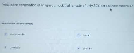 What is the composition of an igneous rock that is made of only 30% dark silicate minerals?
Selecciona el término correcto
l metamorphic 2 basalt
3 quartzite 4 granitic