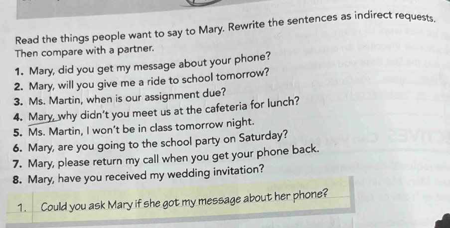 Read the things people want to say to Mary. Rewrite the sentences as indirect requests. 
Then compare with a partner. 
1. Mary, did you get my message about your phone? 
2. Mary, will you give me a ride to school tomorrow? 
3. Ms. Martin, when is our assignment due? 
4. Mary, why didn’t you meet us at the cafeteria for lunch? 
5. Ms. Martin, I won’t be in class tomorrow night. 
6. Mary, are you going to the school party on Saturday? 
7. Mary, please return my call when you get your phone back. 
8. Mary, have you received my wedding invitation? 
1. Could you ask Mary if she got my message about her phone?