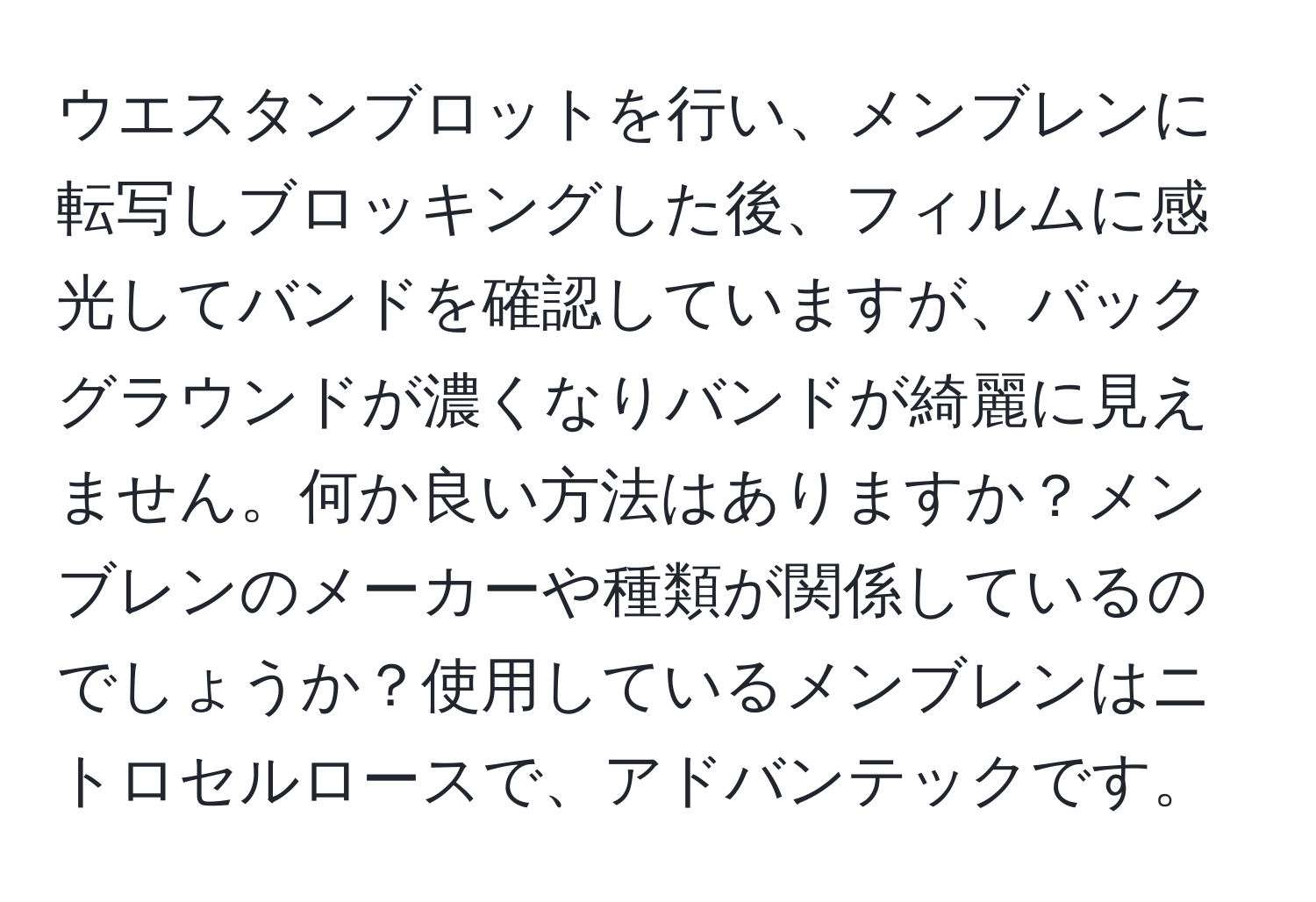 ウエスタンブロットを行い、メンブレンに転写しブロッキングした後、フィルムに感光してバンドを確認していますが、バックグラウンドが濃くなりバンドが綺麗に見えません。何か良い方法はありますか？メンブレンのメーカーや種類が関係しているのでしょうか？使用しているメンブレンはニトロセルロースで、アドバンテックです。