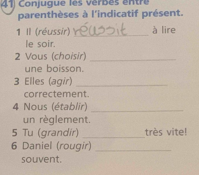 Conjugue les verbés entre 
parenthèses à l'indicatif présent. 
1 Il (réussir) _à lire 
le soir. 
2 Vous (choisir)_ 
une boisson. 
3 Elles (agir)_ 
correctement. 
4 Nous (établir)_ 
un règlement. 
5 Tu (grandir) _très vite! 
6 Daniel (rougir)_ 
souvent.