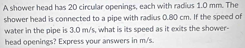 A shower head has 20 circular openings, each with radius 1.0 mm. The 
shower head is connected to a pipe with radius 0.80 cm. If the speed of 
water in the pipe is 3.0 m/s, what is its speed as it exits the shower- 
head openings? Express your answers in m/s.