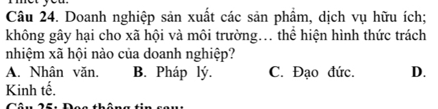 Doanh nghiệp sản xuất các sản phẩm, dịch vụ hữu ích;
không gây hại cho xã hội và môi trường... thể hiện hình thức trách
nhiệm xã hội nào của doanh nghiệp?
A. Nhân văn. B. Pháp lý. C. Đạo đức. D.
Kinh tế.