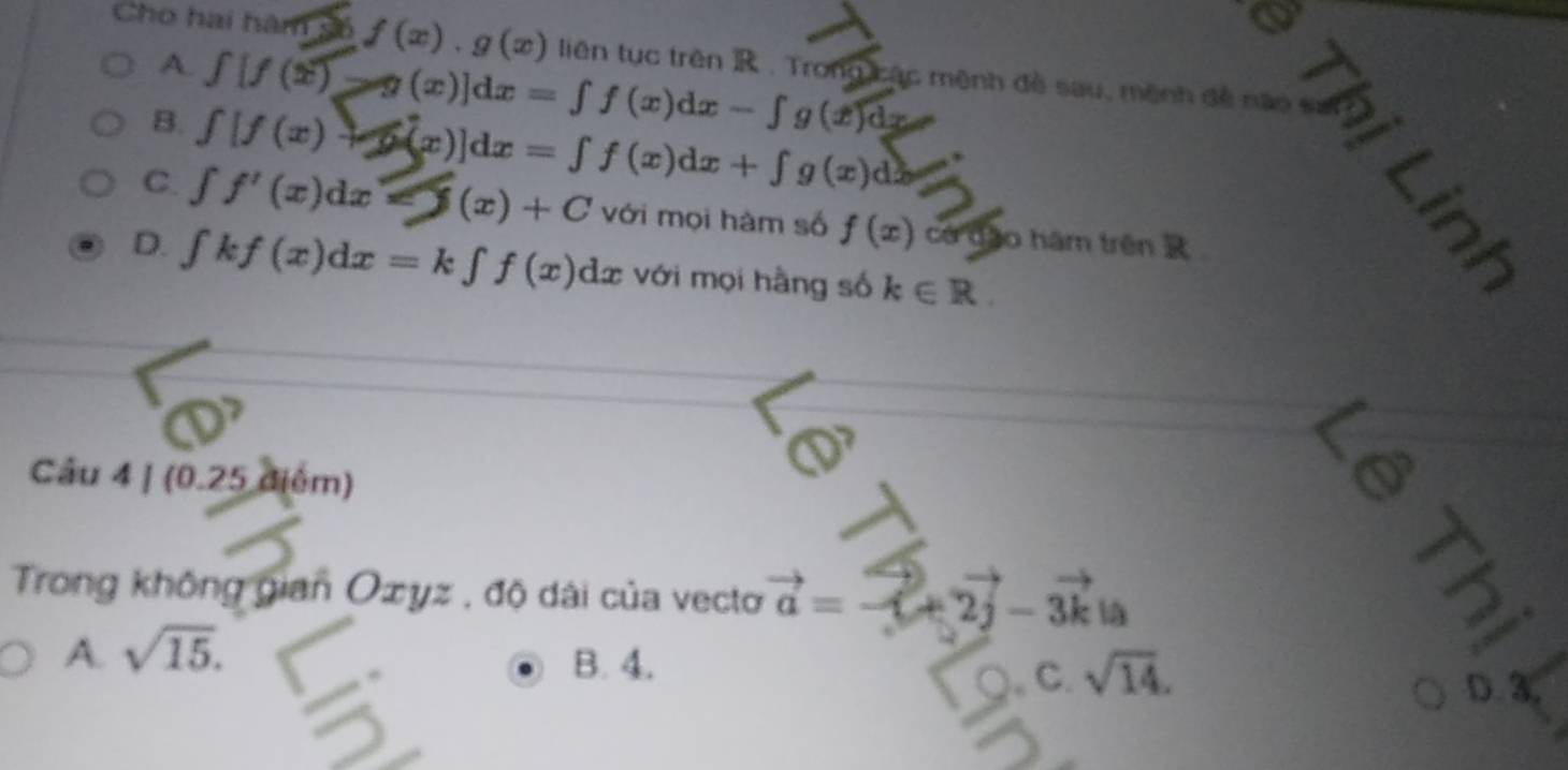 Cho hai hàm số f(x).g(x) liên tục trên R. Tr ang mộc mệnh đề sau, mệnh đề não san
A. ∈tlimits [f(x)]dx=∈tlimits f(x)dx-∈tlimits g(x)dx
B. ∈tlimits [f(x)+x(x)]dx=∈tlimits f(x)dx+∈tlimits g(x)dx
C. ∈t f'(x)dx=(x)+C với mọi hàm số f(x) có dǎo hám trên
D. ∈t kf(x)dx=k∈t f(x)dx : với mọi hằng số k∈ R.
l_2|
MC A
Câu 4|(0.25d5)n n)
Trong không gian Oxyz , độ dài của vecto vector a=vector -(+2vector j-3vector k|a
A. sqrt(15). 
a
B. 4. sqrt(14). 
C. D. 3