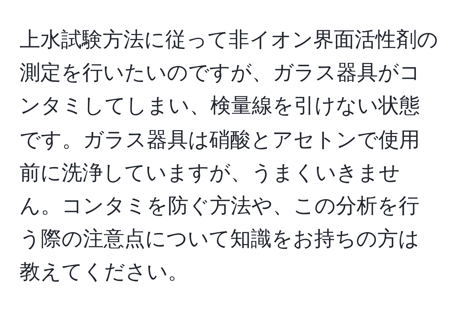 上水試験方法に従って非イオン界面活性剤の測定を行いたいのですが、ガラス器具がコンタミしてしまい、検量線を引けない状態です。ガラス器具は硝酸とアセトンで使用前に洗浄していますが、うまくいきません。コンタミを防ぐ方法や、この分析を行う際の注意点について知識をお持ちの方は教えてください。