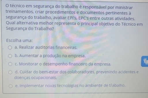 técnico em segurança do trabalho é responsável por ministrar
treinamentos, criar procedimentos e documentos pertinentes à
segurança do trabalho, avaliar EPI’s, EPC’s entre outras atividades.
Qual alternativa melhor representa o principal objetivo do Técnico em
Segurança do Trabalho?
Escolha uma:
a. Realizar auditorias financeiras.
b. Aumentar a produção na empresa.
c. Monitorar o desempenho financeiro da empresa.
d. Cuidar do bem-estar dos colaboradores, prevenindo acidentes e
doenças ocupacionais.
e. Implementar novas tecnologias no ambiente de třabalho.