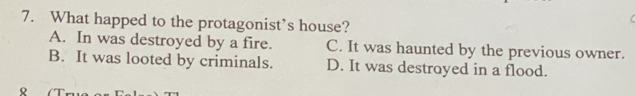 What happed to the protagonist’s house?
A. In was destroyed by a fire. C. It was haunted by the previous owner.
B. It was looted by criminals. D. It was destroyed in a flood.
。