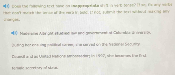 Does the following text have an inappropriate shift in verb tense? If so, fix any verbs 
that don't match the tense of the verb in bold. If not, submit the text without making any 
changes. 
Madeleine Albright studied law and government at Columbia University. 
During her ensuing political career, she served on the National Security 
Council and as United Nations ambassador; in 1997, she becomes the first 
female secretary of state.