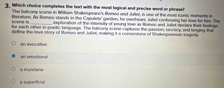 Which choice completes the text with the most logical and precise word or phrase?
The balcony scene in William Shakespeare's Romeo and Juliet, is one of the most iconic moments in
literature. As Romeo stands in the Capulets' garden, he overhears Juliet confessing her love for him. The
scene is _exploration of the intensity of young love as Romeo and Juliet declare their feelings
for each other in poetic language. The balcony scene captures the passion, secrecy, and longing that
define the love story of Romeo and Juliet, making it a cornerstone of Shakespearean tragedy.
an evocative
an emotional
a mundane
a superficial