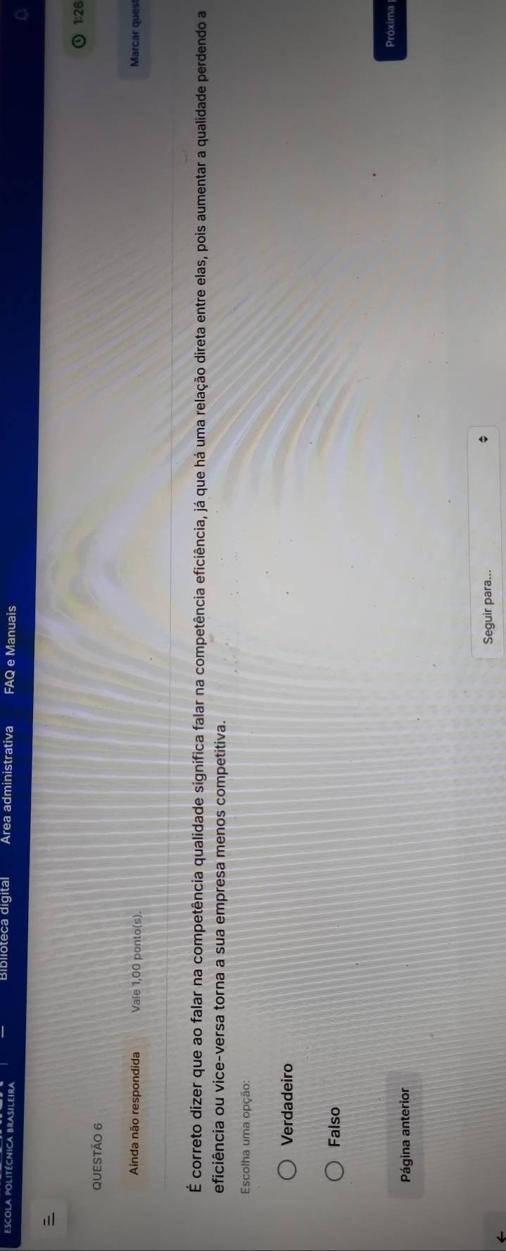 Bibiioteca digital Area administrativa FAQ e Manuais
1:26
QUESTÃo 6
Ainda não respondida Vale 1,00 ponto(s). Marcar quest
É correto dizer que ao falar na competência qualidade significa falar na competência eficiência, já que há uma relação direta entre elas, pois aumentar a qualidade perdendo a
eficiência ou vice-versa torna a sua empresa menos competitiva.
Escolha uma opção:
Verdadeiro
Falso
Próxima
Página anterior
Seguir para...