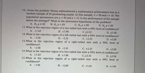 Given the problem "Bryan adminiatered a mathematics achievement test to a and s=10. The
random sample of 50 graduating pupils. In this sample, x=90
population parameters are mu =83 and sigma =15. Is the performance of the sample
above the average?" What is the alternative hypothesis of the problem?
A. H_1mu != 83 B. H_11mu <83</tex> C. H_1mu =83 D. H_1.mu >83
l1.What is the rejection region of a two-tailed test with a 99% level of confidence?
A. ± 1.65 B. ± 1.96 C. ± 2.33
12. What is the rejection region of a left-tailed test with a 99% level of confidence? D. ±2.58
A. -2.5B B. −2.33 C. +2.33
13.What is the rejection region of a right-tailed test with a 99% level of D. +2.58
confidence?
A. -2.58 B. -2.33 C. +2.33 D. +2.58
14. What is the rejection region of a two-tailed test with a 95% level of confidence?
A. ±1.65 B. ±1.96 C. ±2.33
15.What is the rejection region of a right-tailed test with a 99% level of D. +2.58
confidence?
A. −1.96 B. − 1/65 C. +1.65 D. +1.96