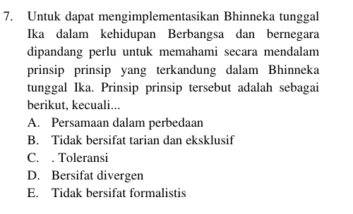 Untuk dapat mengimplementasikan Bhinneka tunggal
Ika dalam kehidupan Berbangsa dan bernegara
dipandang perlu untuk memahami secara mendalam
prinsip prinsip yang terkandung dalam Bhinneka
tunggal Ika. Prinsip prinsip tersebut adalah sebagai
berikut, kecuali...
A. Persamaan dalam perbedaan
B. Tidak bersifat tarian dan eksklusif
C. . Toleransi
D. Bersifat divergen
E. Tidak bersifat formalistis