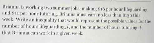 Brianna is working two summer jobs, making $16 per hour lifeguarding 
and $11 per hour tutoring. Brianna must earn no less than $130 this
week. Write an inequality that would represent the possible values for the 
number of hours lifeguarding, l, and the number of hours tutoring, t, 
that Brianna can work in a given week.