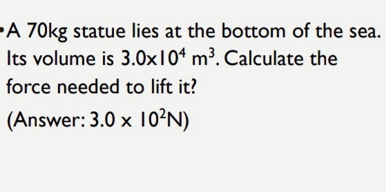 A 70kg statue lies at the bottom of the sea. 
Its volume is 3.0* 10^4m^3. Calculate the 
force needed to lift it? 
(Answer: 3.0* 10^2N)