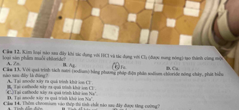 Kim loại nào sau dây khi tác dụng với HCl và tác dụng với Cl_2
loại sản phẩm muối chloride? (được nung nóng) tạo thành cùng một
A. Zn. B. Ag. C Fe.
D. Cu.
Câu 13. Với quá trình tách natri (sodium) bằng phương pháp điện phân sodium chloride nóng chảy, phát biểu
nào sau đây là dúng?
A. Tại anode xảy ra quá trình khử ion Cl.
B. Tại cathode xảy ra quá trình khử ion Cl.
(C.)Tại cathode xảy ra quá trình khử ion Na^+.
D. Tại anode xảy ra quá trình khử ion Na^+. 
Câu 14. Thêm chromium vào thép thì tính chất nào sau đây được tăng cường?
A Tính dẫn diện R Tính