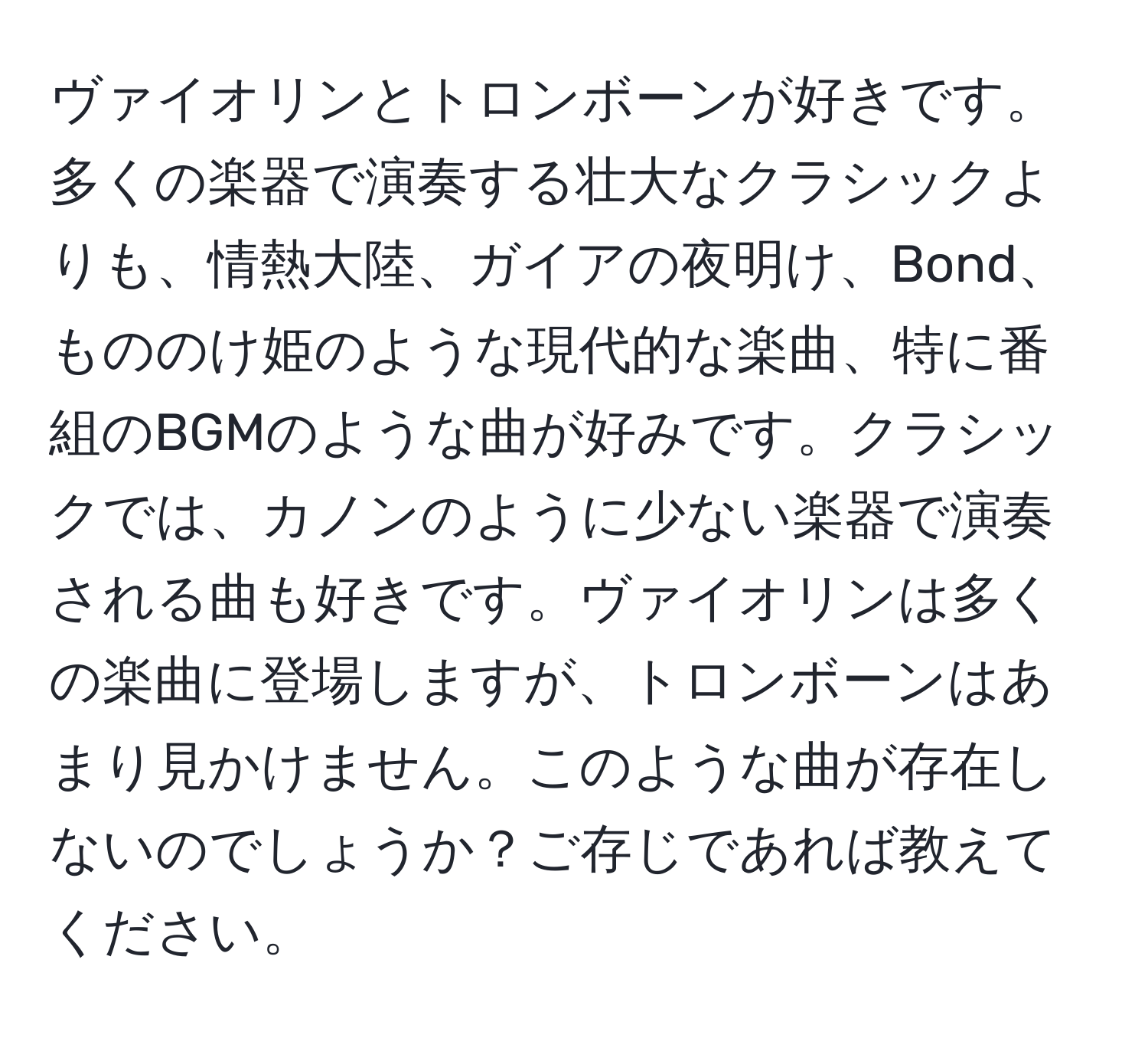 ヴァイオリンとトロンボーンが好きです。多くの楽器で演奏する壮大なクラシックよりも、情熱大陸、ガイアの夜明け、Bond、もののけ姫のような現代的な楽曲、特に番組のBGMのような曲が好みです。クラシックでは、カノンのように少ない楽器で演奏される曲も好きです。ヴァイオリンは多くの楽曲に登場しますが、トロンボーンはあまり見かけません。このような曲が存在しないのでしょうか？ご存じであれば教えてください。