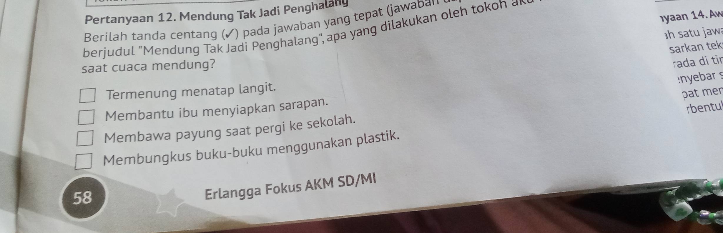 Pertanyaan 12. Mendung Tak Jadi Penghalany
Iyaan 14. Aw
Berilah tanda centang (✓) pada jawaban yang tepat (jawaban
berjudul "Mendung Tak Jadi Penghalang", apa yang dilakukan oleh tokoh ar
h satu jaw
sarkan tek
saat cuaca mendung?
rada di tir
yebars
Termenung menatap langit.
pat men
Membantu ibu menyiapkan sarapan.
rbentul
Membawa payung saat pergi ke sekolah.
Membungkus buku-buku menggunakan plastik.
58
Erlangga Fokus AKM SD/MI