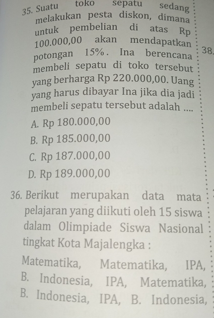 Suatu toko sepatu sedang
melakukan pesta diskon, dimana
untuk pembelian di atas Rp
100.000,00 akan mendapatkan
potongan 15%. Ina berencana 38
membeli sepatu di toko tersebut
yang berharga Rp 220.000,00. Uang
yang harus dibayar Ina jika dia jadi
membeli sepatu tersebut adalah ....
A. Rp 180.000,00
B. Rp 185.000,00
C. Rp 187.000,00
D. Rp 189.000,00
36. Berikut merupakan data mata
pelajaran yang diikuti oleh 15 siswa
dalam Olimpiade Siswa Nasional
tingkat Kota Majalengka :
Matematika, Matematika, IPA,
B. Indonesia, IPA, Matematika,
B. Indonesia, IPA, B. Indonesia,