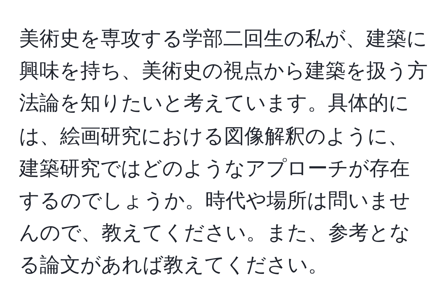 美術史を専攻する学部二回生の私が、建築に興味を持ち、美術史の視点から建築を扱う方法論を知りたいと考えています。具体的には、絵画研究における図像解釈のように、建築研究ではどのようなアプローチが存在するのでしょうか。時代や場所は問いませんので、教えてください。また、参考となる論文があれば教えてください。