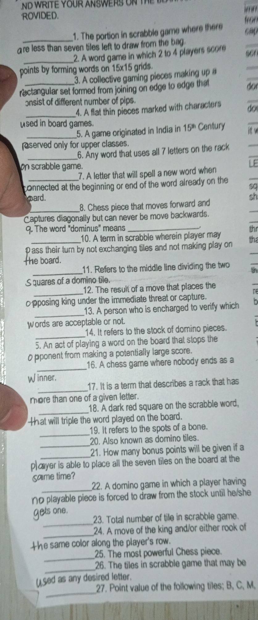 ND WRITE YOUR ANSWERS ON TE 
''' ''
ROVIDED.
fron
1. The portion in scrabble game where there
cap
are less than seven tiles left to draw from the bag.
_2. A word game in which 2 to 4 players score sen
points by forming words on 15x15 grids.
3. A collective gaming pieces making up 
rectangular set formed from joining on edge to edge that
do
onsist of different number of pips.
_4. A flat thin pieces marked with characters do
used in board games.
__5. A game originated in India in 15^(th) Century
it w
eserved only for upper classes.
_6. Any word that uses all 7 letters on the rack
on scrabble game.
LE
7. A letter that will spell a new word when
connected at the beginning or end of the word already on the
sq
oard. sh
8. Chess piece that moves forward and
Captures diagonally but can never be move backwards.
9. The word "dominus" means _thr
10. A term in scrabble wherein player may
Pass their turn by not exchanging tiles and not making play on tha
the board.
_11. Refers to the middle line dividing the two th
S quares of a domino tile.
_12. The result of a move that places the
re
pposing king under the immediate threat or capture.
_13. A person who is encharged to verify which
Words are acceptable or not.
14. It refers to the stock of domino pieces.
5. An act of playing a word on the board that stops the
0 pponent from making a potentially large score.
_
16. A chess game where nobody ends as a
Winner.
_17. It is a term that describes a rack that has
more than one of a given letter.
_18. A dark red square on the scrabble word,
Hhat will triple the word played on the board.
_
19. It refers to the spots of a bone.
20. Also known as domino tiles.
_21. How many bonus points will be given if a
p)æyer is able to place all the seven tiles on the board at the
Same time?
_22. A domino game in which a player having
ηの playable piece is forced to draw from the stock until he/she
_
gets one.
23. Total number of tile in scrabble game.
_24. A move of the king and/or either rook of
the same color along the player's row.
_
25. The most powerful Chess piece.
_
26. The tiles in scrabble game that may be
_
()Sed as any desired letter.
27. Point value of the following tiles; B, C, M.