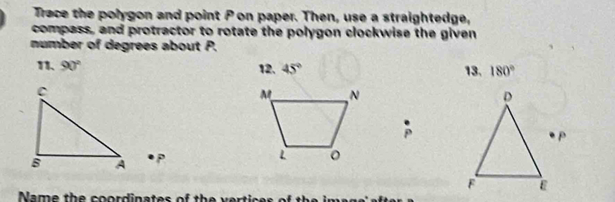 Trace the polygon and point P on paper. Then, use a straightedge, 
compass, and protractor to rotate the polygon clockwise the given 
number of degrees about P. 
11、 90° 12. 45° 13, 180°
P
Name the coordinates of th e v