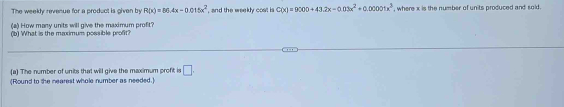 The weekly revenue for a product is given by R(x)=86.4x-0.015x^2 , and the weekly cost is C(x)=9000+43.2x-0.03x^2+0.00001x^3 , where x is the number of units produced and sold.
(a) How many units will give the maximum profit?
(b) What is the maximum possible profit?
(a) The number of units that will give the maximum profit is □. 
(Round to the nearest whole number as needed.)