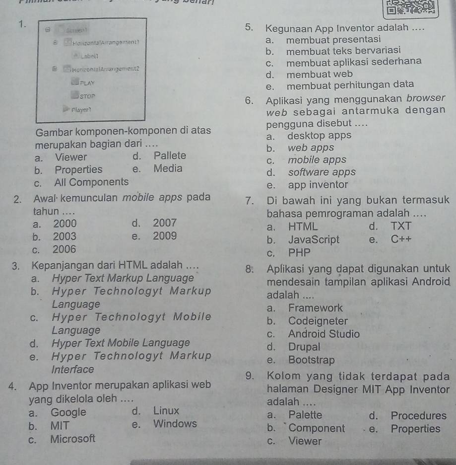 Scrm1 5. Kegunaan App Inventor adalah …
Holizanta Airangement 1 a. membuat presentasi
Labell b. membuat teks bervariasi
B Horizontal Arrangement2 c. membuat aplikasi sederhana
d. membuat web
PLAY
e. membuat perhitungan data
STOP
6. Aplikasi yang menggunakan browser
Player]
web sebagai antarmuka dengan 
Gambar komponen-komponen di atas pengguna disebut ....
a. desktop apps
merupakan bagian dari .... b. web apps
a. Viewer d. Pallete c. mobile apps
b. Properties e. Media d. software apps
c. All Components e. app inventor
2. Awal kemunculan mobile apps pada 7. Di bawah ini yang bukan termasuk
tahun ....
bahasa pemrograman adalah ....
a. 2000 d. 2007 a. HTML d. TXT
b. 2003 e. 2009 b. JavaScript e. C++
c. 2006
c. PHP
3. Kepanjangan dari HTML adalah .. 8. Aplikasi yang dapat digunakan untuk
a. Hyper Text Markup Language mendesain tampilan aplikasi Android
b. Hyper Technologyt Markup adalah ....
Language a. Framework
c. Hyper Technologyt Mobile b. Codeigneter
Language c. Android Studio
d. Hyper Text Mobile Language d. Drupal
e. Hyper Technologyt Markup e. Bootstrap
Interface
9. Kolom yang tidak terdapat pada
4. App Inventor merupakan aplikasi web halaman Designer MIT App Inventor
yang dikelola oleh .... adalah ....
a. Google d. Linux a. Palette d. Procedures
b. MIT e. Windows b. Component e. Properties
c. Microsoft c. Viewer