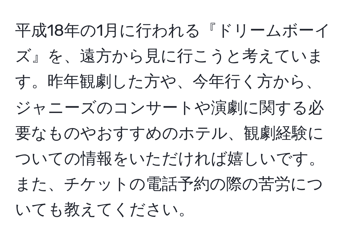 平成18年の1月に行われる『ドリームボーイズ』を、遠方から見に行こうと考えています。昨年観劇した方や、今年行く方から、ジャニーズのコンサートや演劇に関する必要なものやおすすめのホテル、観劇経験についての情報をいただければ嬉しいです。また、チケットの電話予約の際の苦労についても教えてください。