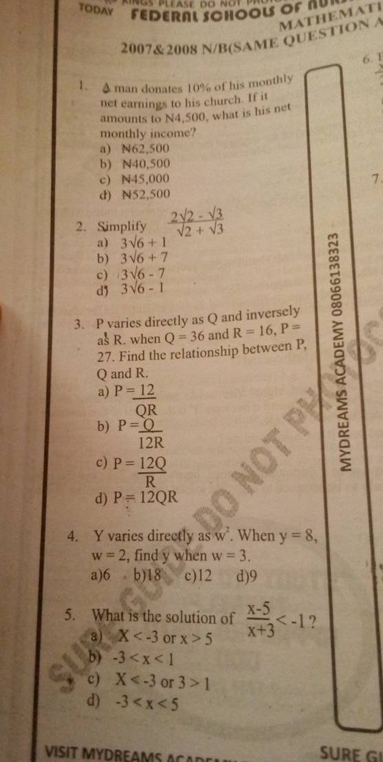 TODAY FEDERAL SCHOOLS OF NU”
MATHEMATI
2007&2008 N/B(SAME QUESTION A
6. 1
1. A man donates 10% of his monthly
net earnings to his church. If it
amounts to N4,500, what is his net
monthly income?
a) N62,500
b) N40,500
c) N45,000 7.
d) N52,500
2. Simplify  (2sqrt(2)-sqrt(3))/sqrt(2)+sqrt(3) 
a) 3sqrt(6)+1
b) 3sqrt(6)+7
c) 3sqrt(6)-7
d 3sqrt(6)-1
27. Find the relationship between P, 
3. P varies directly as Q and inversely
asR. when Q=36 and R=16, P=
Q and R.
a) P= 12/QR 
b) P= Q/12R 
c) P= 12Q/R 
d) P=12QR
4. Y varies directly asw^2. When y=8,
w=2 , find y when w=3.
a) 6 b) 18 c) 12 d) 9
5. What is the solution of  (x-5)/x+3  ?
a) X or x>5
b) -3
c) X or 3>1
d) -3
VISIT MYDREAMS ACA D E
SURE G