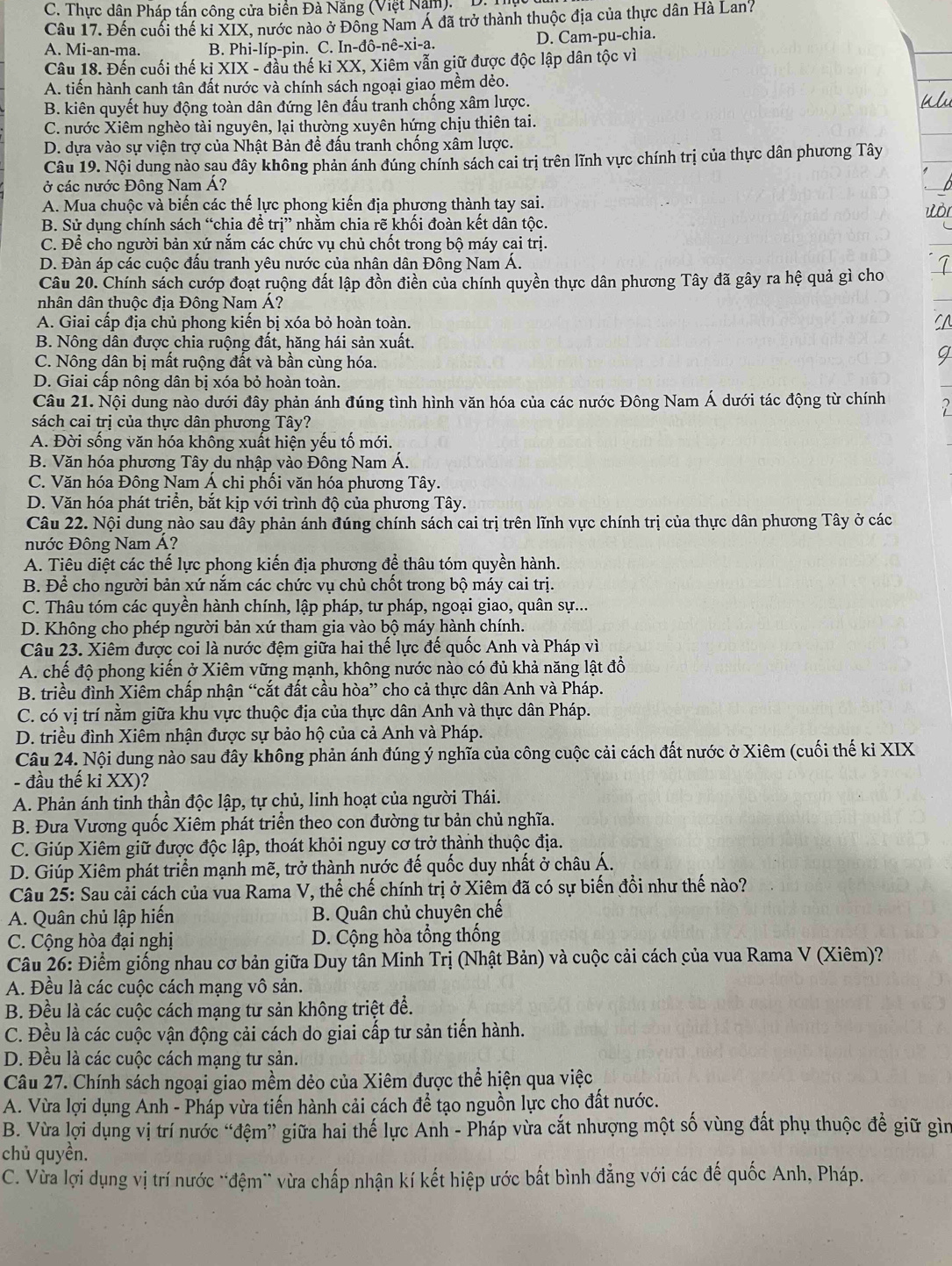 C. Thực dân Pháp tấn công cửa biển Đà Năng (Việt Nam).  D:
Câu 17. Đến cuối thế ki XIX, nước nào ở Đồng Nam Á đã trở thành thuộc địa của thực dân Hà Lan?
A. Mi-an-ma. B. Phi-líp-pin. C. [n-dhat o-nhat e-xi-a. D. Cam-pu-chia.
Câu 18. Đến cuối thế ki XIX - đầu thế ki XX, Xiêm vẫn giữ được độc lập dân tộc vì
A. tiến hành canh tân đất nước và chính sách ngoại giao mềm dẻo.
B. kiên quyết huy động toàn dân đứng lên đấu tranh chống xâm lược.
C. nước Xiêm nghèo tài nguyên, lại thường xuyên hứng chịu thiên tai.
D. dựa vào sự viện trợ của Nhật Bản đề đấu tranh chống xâm lược.
Câu 19. Nội dung nào sau đây không phản ánh đúng chính sách cai trị trên lĩnh vực chính trị của thực dân phương Tây
ở các nước Đông Nam Á?
A. Mua chuộc và biến các thế lực phong kiến địa phương thành tay sai.
B. Sử dụng chính sách “chia đề trị” nhằm chia rẽ khối đoàn kết dân tộc.
C. Để cho người bản xứ nắm các chức vụ chủ chốt trong bộ máy cai trị.
D. Đàn áp các cuộc đấu tranh yêu nước của nhân dân Đông Nam Á.
Câu 20. Chính sách cướp đoạt ruộng đất lập đồn điển của chính quyền thực dân phương Tây đã gây ra hệ quả gì cho
nhân dân thuộc địa Đông Nam Á?
A. Giai cấp địa chủ phong kiến bị xóa bỏ hoàn toàn.
B. Nông dân được chia ruộng đất, hăng hái sản xuất.
C. Nông dân bị mất ruộng đất và bần cùng hóa.
D. Giai cấp nông dân bị xóa bỏ hoàn toàn.
Câu 21. Nội dung nào dưới đây phản ánh đúng tình hình văn hóa của các nước Đông Nam Á dưới tác động từ chính
sách cai trị của thực dân phương Tây?
A. Đời sống văn hóa không xuất hiện yếu tố mới.
B. Văn hóa phương Tây du nhập vào Đông Nam Á.
C. Văn hóa Đông Nam Á chi phối văn hóa phương Tây.
D. Văn hóa phát triển, bắt kịp với trình độ của phương Tây.
Câu 22. Nội dung nào sau đây phản ánh đúng chính sách cai trị trên lĩnh vực chính trị của thực dân phương Tây ở các
nước Đông Nam Á?
A. Tiêu diệt các thế lực phong kiến địa phương để thâu tóm quyền hành.
B. Để cho người bản xứ nắm các chức vụ chủ chốt trong bộ máy cai trị.
C. Thâu tóm các quyền hành chính, lập pháp, tư pháp, ngoại giao, quân sự...
D. Không cho phép người bản xứ tham gia vào bộ máy hành chính.
Câu 23. Xiêm được coi là nước đệm giữa hai thế lực đế quốc Anh và Pháp vì
A. chế độ phong kiến ở Xiêm vững mạnh, không nước nào có đủ khả năng lật đồ
B. triều đình Xiêm chấp nhận “cắt đất cầu hòa” cho cả thực dân Anh và Pháp.
C. có vị trí nằm giữa khu vực thuộc địa của thực dân Anh và thực dân Pháp.
D. triều đình Xiêm nhận được sự bảo hộ của cả Anh và Pháp.
Câu 24. Nội dung nào sau đây không phản ánh đúng ý nghĩa của công cuộc cải cách đất nước ở Xiêm (cuối thế ki XIX
- đầu thế kỉ XX)?
A. Phản ánh tinh thần độc lập, tự chủ, linh hoạt của người Thái.
B. Đưa Vương quốc Xiêm phát triển theo con đường tư bản chủ nghĩa.
C. Giúp Xiêm giữ được độc lập, thoát khỏi nguy cơ trở thành thuộc địa.
D. Giúp Xiêm phát triển mạnh mẽ, trở thành nước đế quốc duy nhất ở châu Á.
Câu 25: Sau cải cách của vua Rama V, thể chế chính trị ở Xiêm đã có sự biến đồi như thế nào?
A. Quân chủ lập hiến B. Quân chủ chuyên chế
C. Cộng hòa đại nghị D. Cộng hòa tổng thống
Câu 26: Điểm giống nhau cơ bản giữa Duy tân Minh Trị (Nhật Bản) và cuộc cải cách của vua Rama V (Xiêm)?
A. Đều là các cuộc cách mạng vô sản.
B. Đều là các cuộc cách mạng tư sản không triệt để.
C. Đều là các cuộc vận động cải cách do giai cấp tư sản tiến hành.
D. Đều là các cuộc cách mạng tư sản.
Câu 27. Chính sách ngoại giao mềm dẻo của Xiêm được thể hiện qua việc
A. Vừa lợi dụng Anh - Pháp vừa tiến hành cải cách đề tạo nguồn lực cho đất nước.
B. Vừa lợi dụng vị trí nước “đệm” giữa hai thế lực Anh - Pháp vừa cắt nhượng một số vùng đất phụ thuộc đề giữ gìn
chủ quyền.
C. Vừa lợi dụng vị trí nước "đệm` vừa chấp nhận kí kết hiệp ước bắt bình đẳng với các đế quốc Anh, Pháp.