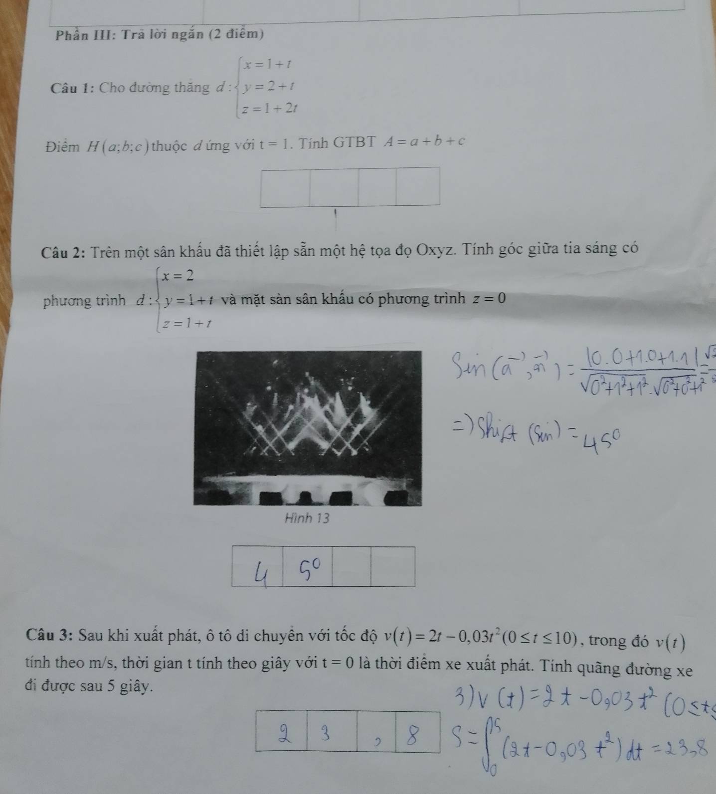 Cho đường thăng d:beginarrayl x=1+t y=2+t z=1+2tendarray.
Điểm H(a;b;c) thuộc đứng với t=1. Tính GTBT A=a+b+c
Câu 2: Trên một sân khấu đã thiết lập sẵn một hệ tọa đọ Oxyz. Tính góc giữa tia sáng có 
phương trình d:beginarrayl x=2 y=1+t z=1+tendarray. và mặt sàn sân khấu có phương trình z=0
Câu 3: Sau khi xuất phát, ô tô di chuyên với tốc độ v(t)=2t-0,03t^2(0≤ t≤ 10) , trong đó v(t)
tính theo m/s, thời gian t tính theo giây với t=0 là thời điểm xe xuất phát. Tính quãng đường xe 
đi được sau 5 giây.