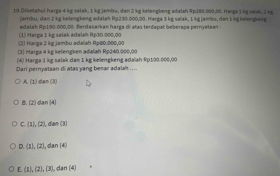 Diketahui harga 4 kg salak, 1 kg jambu, dan 2 kg kelengkeng adalah Rp280.000,00. Harga 1 kg salak, 2 kg
jambu, dan 2 kg kelengkeng adalah Rp230.000,00. Harga 3 kg salak, 1 kg jambu, dan 1 kg kelengkeng
adalah Rp190.000,00. Berdasarkan harga di atas terdapat beberapa pernyataan :
(1) Harga 1 kg salak adalah Rp30.000,00
(2) Harga 2 kg jambu adalah Rp80.000,00
(3) Harga 4 kg kelengken adalah Rp240.000,00
(4) Harga 1 kg salak dan 1 kg kelengkeng adalah Rp100.000,00
Dari pernyataan di atas yang benar adalah …..
A. (1) dan (3)
B. (2) dan (4)
C. 1 ), (2) , dan (3)
D. (1) a (2 , dan (4)
:
E. (1), (2), (3 , dan (4)